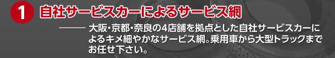 1.自社サービスカーによるサービス網　大阪・京都・奈良の4店舗を拠点とした自社サービスカーによるキメ細やかなサービス網。乗用車から大型トラックまでお任せ下さい。