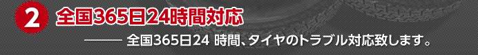 2.全国365日24時間対応　全国365日24 時間、タイヤのトラブル対応致します。