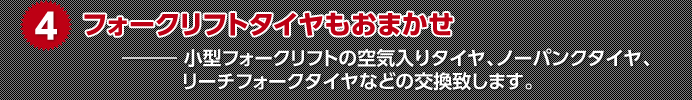 4.フォークリフトタイヤもおまかせ　小型フォークリフトの空気入りタイヤ、ノーパンクタイヤ、リーチフォークタイヤなどの交換致します。