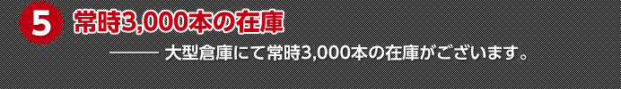 5.常時3,000本の在庫　大型倉庫にて常時3,000本の在庫がございます。