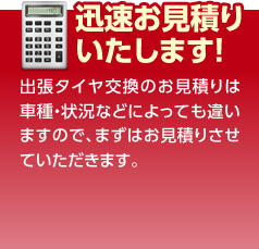 迅速お見積りいたします！　出張タイヤ交換のお見積りは車種・状況などによっても違いますので、まずはお見積りさせていただきます。