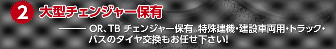 2.大型チェンジャー保有 ― OR、TB チェンジャー保有。特殊建機・建設車両用・トラック・バスのタイヤ交換もお任せ下さい!