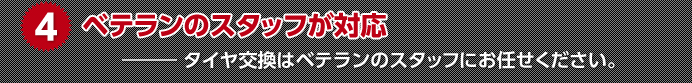 4.ベテランのスタッフが対応 ― タイヤ交換はベテランのスタッフにお任せください。