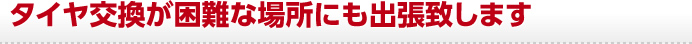 タイヤ交換が困難な場所にも出張致します