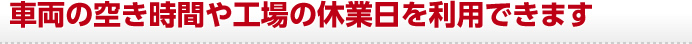 車両の空き時間や工場の休業日を利用できます